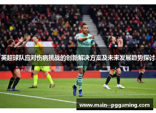 英超球队应对伤病挑战的创新解决方案及未来发展趋势探讨 英超球队应对伤病挑战的创新解决方案及未来发展趋势探讨
