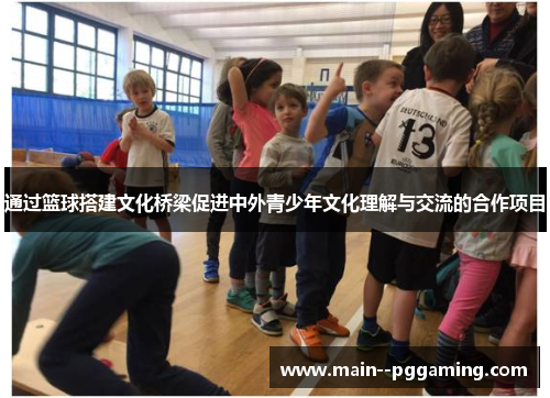 通过篮球搭建文化桥梁促进中外青少年文化理解与交流的合作项目