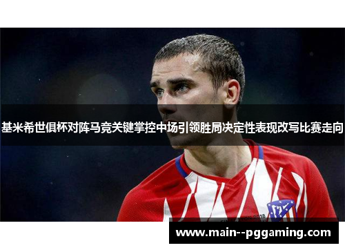 基米希世俱杯对阵马竞关键掌控中场引领胜局决定性表现改写比赛走向