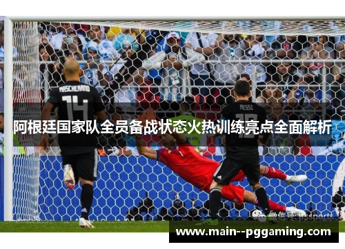 阿根廷国家队全员备战状态火热训练亮点全面解析 阿根廷国家队全员备战状态火热训练亮点全面解析