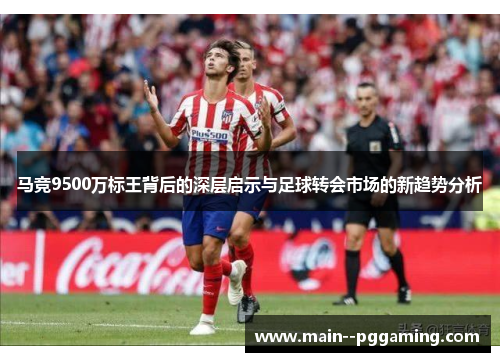 马竞9500万标王背后的深层启示与足球转会市场的新趋势分析 马竞9500万标王背后的深层启示与足球转会市场的新趋势分析