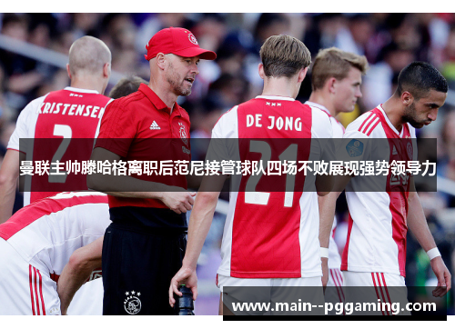 曼联主帅滕哈格离职后范尼接管球队四场不败展现强势领导力 曼联主帅滕哈格离职后范尼接管球队四场不败展现强势领导力