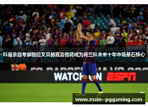 科曼亲自考察格拉文贝赫直言他将成为荷兰队未来十年中场基石核心