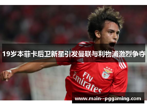 19岁本菲卡后卫新星引发曼联与利物浦激烈争夺 19岁本菲卡后卫新星引发曼联与利物浦激烈争夺